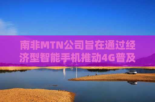 南非MTN公司旨在通过经济型智能手机推动4G普及