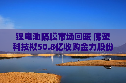 锂电池隔膜市场回暖 佛塑科技拟50.8亿收购金力股份