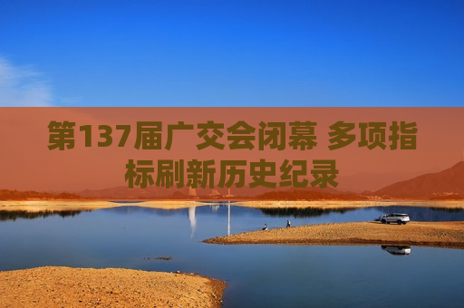 第137届广交会闭幕 多项指标刷新历史纪录