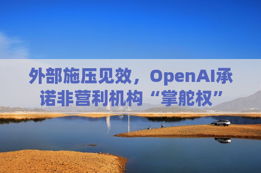 外部施压见效，OpenAI承诺非营利机构“掌舵权”