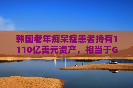 韩国老年痴呆症患者持有1110亿美元资产，相当于GDP的6.4%