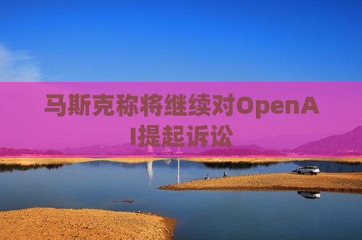 马斯克称将继续对OpenAI提起诉讼
