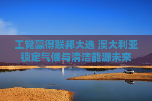 工党赢得联邦大选 澳大利亚锁定气候与清洁能源未来