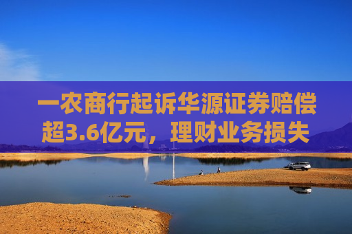 一农商行起诉华源证券赔偿超3.6亿元，理财业务损失责任究竟谁来承担？