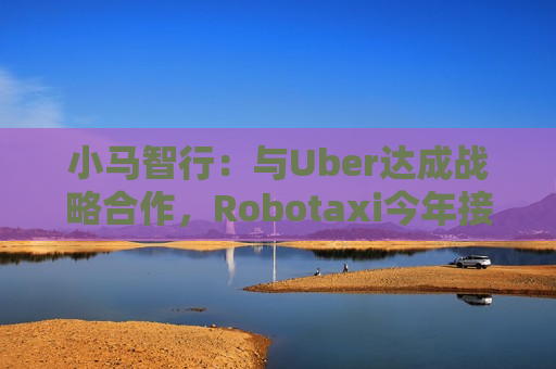 小马智行：与Uber达成战略合作，Robotaxi今年接入Uber平台