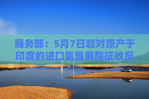 商务部：5月7日起对原产于印度的进口氯氰菊酯征收反倾销税