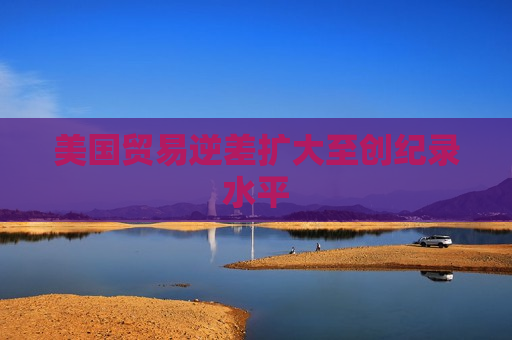 美国贸易逆差扩大至创纪录水平