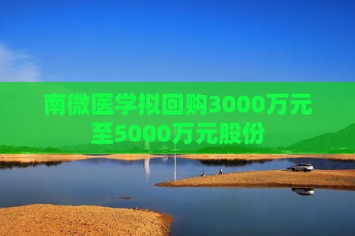 南微医学拟回购3000万元至5000万元股份
