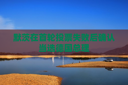 默茨在首轮投票失败后确认当选德国总理