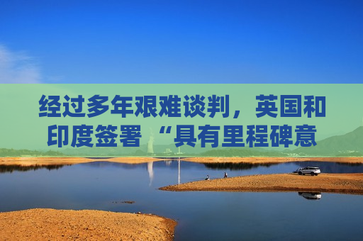 经过多年艰难谈判，英国和印度签署 “具有里程碑意义” 的贸易协定