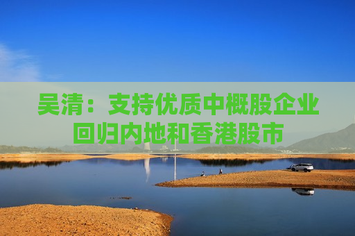 吴清：支持优质中概股企业回归内地和香港股市