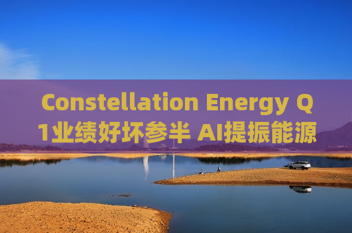 Constellation Energy Q1业绩好坏参半 AI提振能源需求下重申2025年盈利指引