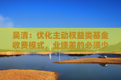 吴清：优化主动权益类基金收费模式，业绩差的必须少收管理费