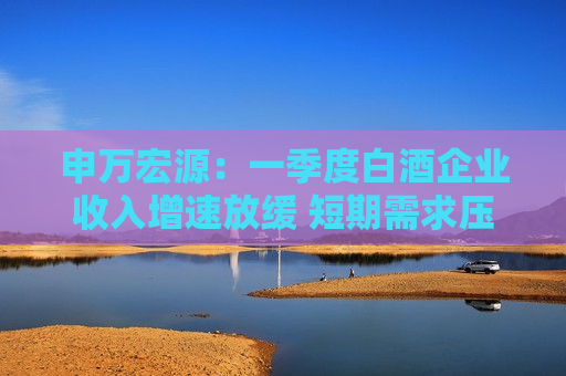 申万宏源：一季度白酒企业收入增速放缓 短期需求压力仍将进一步加剧