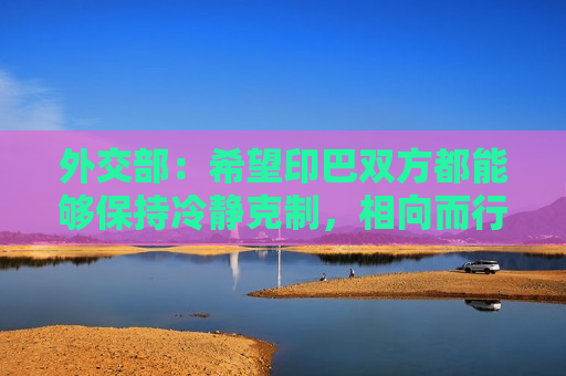 外交部：希望印巴双方都能够保持冷静克制，相向而行，通过对话协商妥善处理分歧