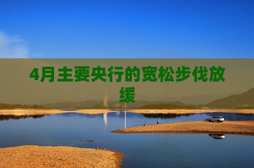 4月主要央行的宽松步伐放缓