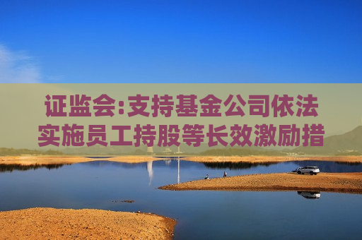  *** :支持基金公司依法实施员工持股等长效激励措施 提升核心团队稳定性