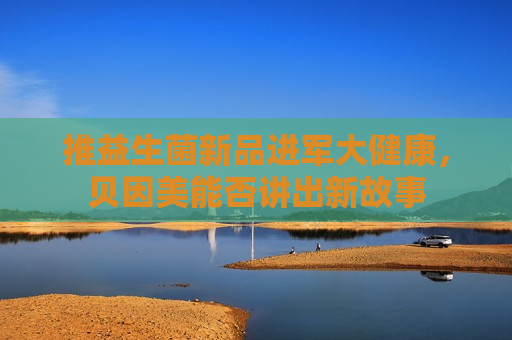 推益生菌新品进军大健康，贝因美能否讲出新故事