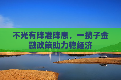 不光有降准降息，一揽子金融政策助力稳经济