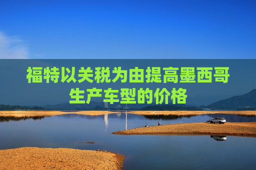 福特以关税为由提高墨西哥生产车型的价格