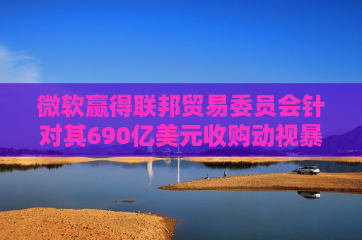 微软赢得联邦贸易委员会针对其690亿美元收购动视暴雪交易的上诉案