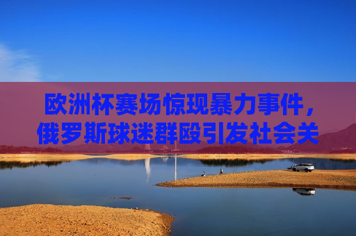 欧洲杯赛场惊现暴力事件，俄罗斯球迷群殴引发社会关注与反思，欧洲杯赛场暴力事件，俄罗斯球迷群殴引发社会关注与反思，欧洲杯赛场暴力事件，俄罗斯球迷群殴引发社会广泛反思