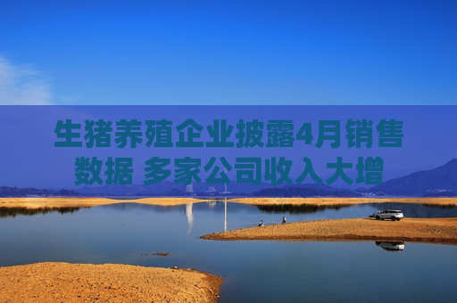 生猪养殖企业披露4月销售数据 多家公司收入大增