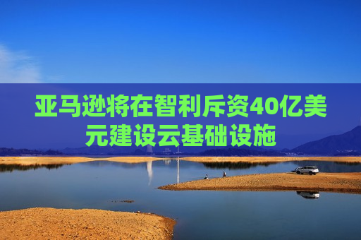 亚马逊将在智利斥资40亿美元建设云基础设施