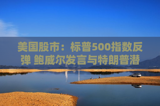 美国股市：标普500指数反弹 鲍威尔发言与特朗普潜在芯片新政齐助推