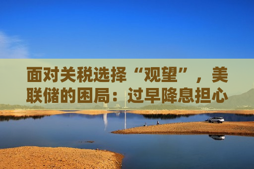 面对关税选择“观望”，美联储的困局：过早降息担心被迫加息，过晚则需更大力度降息  第1张