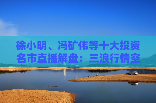 徐小明、冯矿伟等十大投资名市直播解盘：三浪行情空间已至，震荡上行趋势不变！