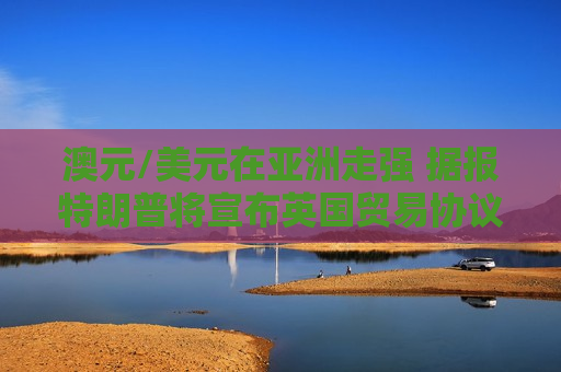 澳元/美元在亚洲走强 据报特朗普将宣布英国贸易协议