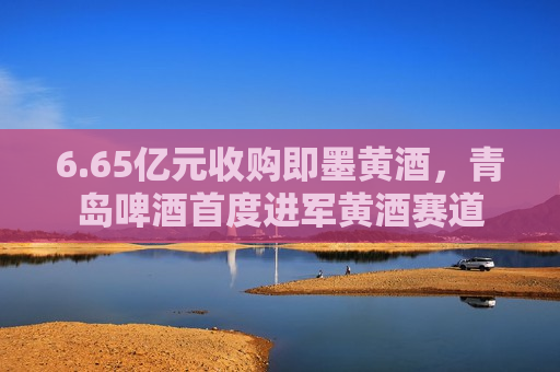 6.65亿元收购即墨黄酒，青岛啤酒首度进军黄酒赛道