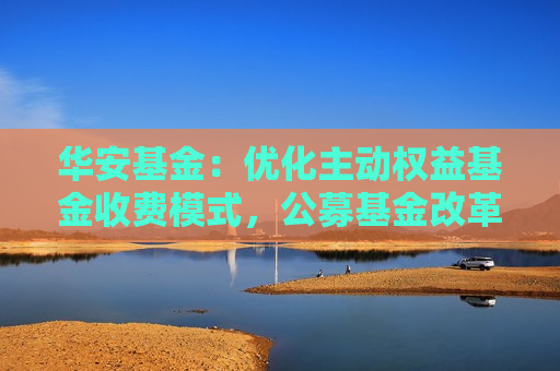华安基金：优化主动权益基金收费模式，公募基金改革的重要一步