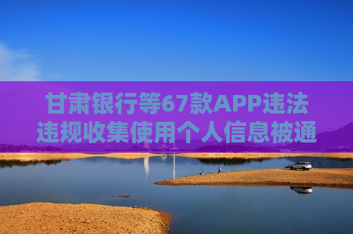 甘肃银行等67款APP违法违规收集使用个人信息被通报
