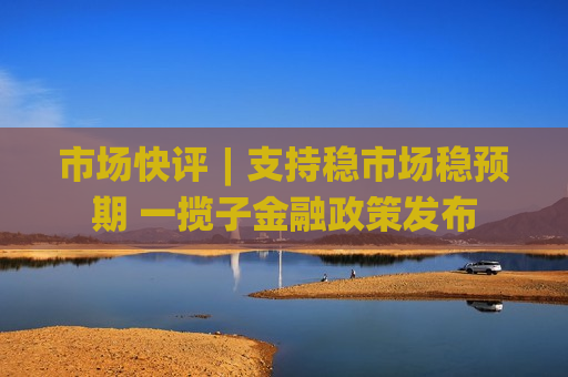 市场快评︱支持稳市场稳预期 一揽子金融政策发布