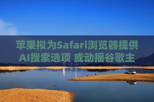 苹果拟为Safari浏览器提供AI搜索选项 或动摇谷歌主导地位
