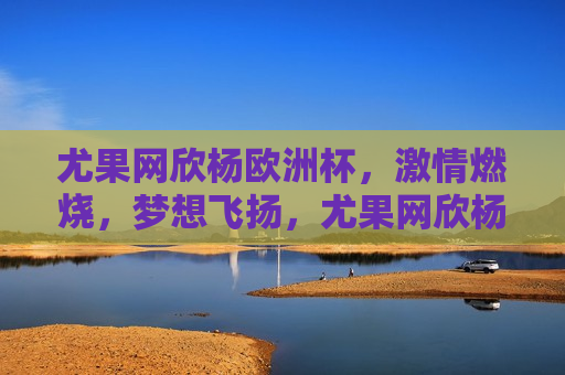 尤果网欣杨欧洲杯， *** 燃烧，梦想飞扬，尤果网欣杨欧洲杯， *** 与梦想共舞，尤果网欣杨欧洲杯， *** 与梦想共舞