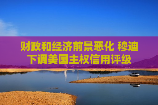 财政和经济前景恶化 穆迪下调美国 *** 信用评级