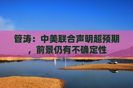 管涛：中美联合声明超预期，前景仍有不确定性