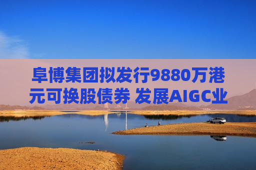 阜博集团拟发行9880万港元可换股债券 发展AIGC业务