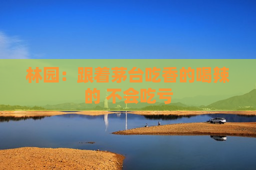 林园：跟着茅台吃香的喝辣的 不会吃亏