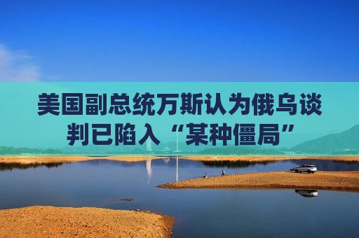 美国副总统万斯认为俄乌谈判已陷入“某种僵局”