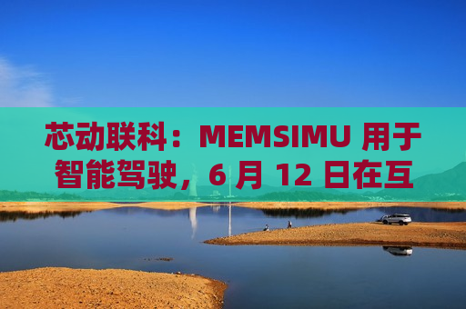 芯动联科：MEMSIMU 用于智能驾驶，6 月 12 日在互动平台表示