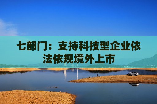 七部门：支持科技型企业依法依规境外上市