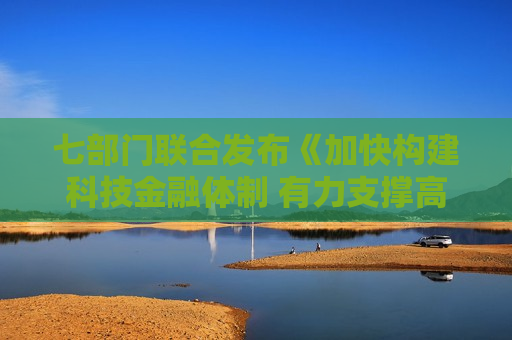 七部门联合发布《加快构建科技金融体制 有力支撑高水平科技自立自强的若干政策举措》