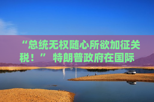 “总统无权随心所欲加征关税！” 特朗普 *** 在国际贸易法院遭美企拷问