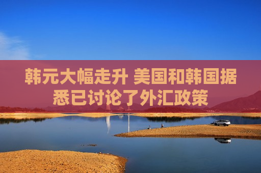 韩元大幅走升 美国和韩国据悉已讨论了外汇政策
