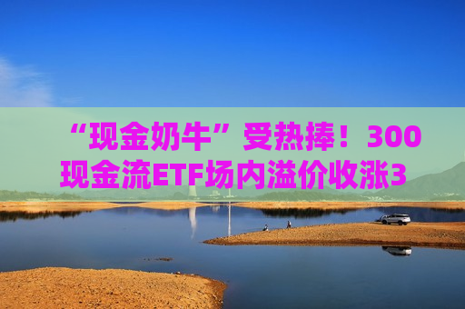 “现金奶牛”受热捧！300现金流ETF场内溢价收涨3.55%，强势七连阳