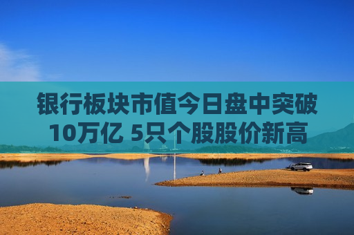 银行板块市值今日盘中突破10万亿 5只个股股价新高